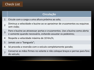 Circulação
1 Circule com a carga a uma altura próxima ao solo;
2
Diminua a velocidade e buzine ao se aproximar de cruzamentos ou esquinas
sem visão;
3
Pare e buzine ao atravessar portas e cruzamentos. Use a buzina como alerta
e somente quando necessário, evitando assustar os pedestres;
4 Respeite a velocidade máxima de 10 Km/h;
5 Jamais use a “banguela”;
6 Só proceda a reversão com o veículo completamente parado;
7
Conserve as mãos firmes no volante e não coloque braços e pernas para fora
do veículo;
Check List
 