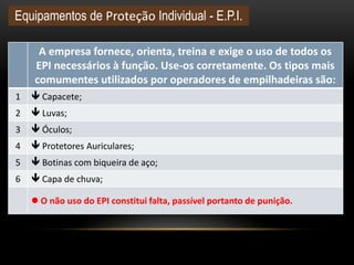 A empresa fornece, orienta, treina e exige o uso de todos os
EPI necessários à função. Use-os corretamente. Os tipos mais
comumentes utilizados por operadores de empilhadeiras são:
1  Capacete;
2  Luvas;
3  Óculos;
4  Protetores Auriculares;
5  Botinas com biqueira de aço;
6  Capa de chuva;
 O não uso do EPI constitui falta, passível portanto de punição.
Equipamentos de Proteção Individual - E.P.I.
 