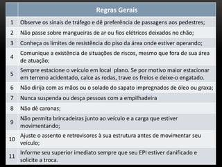 Regras Gerais
1 Observe os sinais de tráfego e dê preferência de passagens aos pedestres;
2 Não passe sobre mangueiras de ar ou fios elétricos deixados no chão;
3 Conheça os limites de resistência do piso da área onde estiver operando;
4
Comunique a existência de situações de riscos, mesmo que fora de sua área
de atuação;
5
Sempre estacione o veículo em local plano. Se por motivo maior estacionar
em terreno acidentado, calce as rodas, trave os freios e deixe-o engatado.
6 Não dirija com as mãos ou o solado do sapato impregnados de óleo ou graxa;
7 Nunca suspenda ou desça pessoas com a empilhadeira
8 Não dê caronas;
9
Não permita brincadeiras junto ao veículo e a carga que estiver
movimentando;
10
Ajuste o assento e retrovisores à sua estrutura antes de movimentar seu
veículo;
11
Informe seu superior imediato sempre que seu EPI estiver danificado e
solicite a troca.
 
