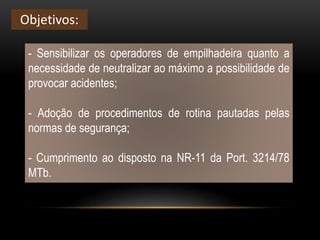 - Sensibilizar os operadores de empilhadeira quanto a
necessidade de neutralizar ao máximo a possibilidade de
provocar acidentes;
- Adoção de procedimentos de rotina pautadas pelas
normas de segurança;
- Cumprimento ao disposto na NR-11 da Port. 3214/78
MTb.
Objetivos:
 
