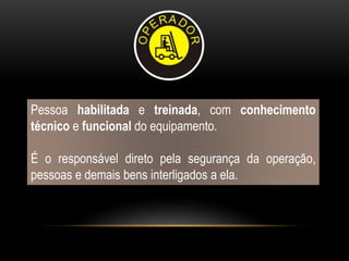 Pessoa habilitada e treinada, com conhecimento
técnico e funcional do equipamento.
É o responsável direto pela segurança da operação,
pessoas e demais bens interligados a ela.
 