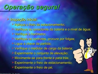 Edson Donizetti da Silva - TST - São Carlos -
Operação segura!Operação segura!
 Inspeção inicial:Inspeção inicial:
 Aplique o freio de estacionamento;Aplique o freio de estacionamento;
 Verifique os conectores da bateria e o nível de água;Verifique os conectores da bateria e o nível de água;
 Verifique o horímetro;Verifique o horímetro;
 Verifique os controles, procure por folgas;Verifique os controles, procure por folgas;
 Ligue a chave da partida;Ligue a chave da partida;
 Verifique o medidor de carga da bateria;Verifique o medidor de carga da bateria;
 Experimente o conjunto de elevação;Experimente o conjunto de elevação;
 Movimente-se para frente e para trás;Movimente-se para frente e para trás;
 Experimente o freio de estacionamento;Experimente o freio de estacionamento;
 Experimente o freio de pé;Experimente o freio de pé;
 