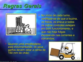 Edson Donizetti da Silva - TST - São Carlos -
Regras GeraisRegras Gerais
 No início de cada turno,No início de cada turno,
certifique-se de que a buzina,certifique-se de que a buzina,
os freios, os pneus e todosos freios, os pneus e todos
os outros controles estejamos outros controles estejam
em bom funcionamento, eem bom funcionamento, e
que não haja folgasque não haja folgas
excessivas nas correntes eexcessivas nas correntes e
comandos;comandos;
 Quando uma empilhadeiraQuando uma empilhadeira
está movimentando, os seusestá movimentando, os seus
garfos devem estar a cerda degarfos devem estar a cerda de
150 mm do chão;150 mm do chão;
 