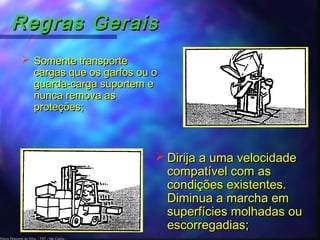 Edson Donizetti da Silva - TST - São Carlos -
Regras GeraisRegras Gerais
 Somente transporteSomente transporte
cargas que os garfos ou ocargas que os garfos ou o
guarda-carga suportem eguarda-carga suportem e
nunca remova asnunca remova as
proteções;proteções;
 Dirija a uma velocidadeDirija a uma velocidade
compatível com ascompatível com as
condições existentes.condições existentes.
Diminua a marcha emDiminua a marcha em
superfícies molhadas ousuperfícies molhadas ou
escorregadias;escorregadias;
 