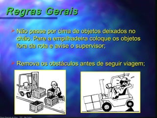 Edson Donizetti da Silva - TST - São Carlos -
Regras GeraisRegras Gerais
 Não passe por cima de objetos deixados noNão passe por cima de objetos deixados no
chão. Pare a empilhadeira coloque os objetoschão. Pare a empilhadeira coloque os objetos
fora da rota e avise o supervisor;fora da rota e avise o supervisor;
 Remova os obstáculos antes de seguir viagem;Remova os obstáculos antes de seguir viagem;
 