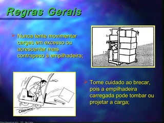 Edson Donizetti da Silva - TST - São Carlos -
Regras GeraisRegras Gerais
 Nunca tente movimentarNunca tente movimentar
cargas em excesso oucargas em excesso ou
acrescentar maisacrescentar mais
contrapeso à empilhadeira;contrapeso à empilhadeira;
 Tome cuidado ao brecar,Tome cuidado ao brecar,
pois a empilhadeirapois a empilhadeira
carregada pode tombar oucarregada pode tombar ou
projetar a carga;projetar a carga;
 