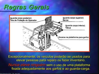 Edson Donizetti da Silva - TST - São Carlos -
Regras GeraisRegras Gerais
Excepcionalmente, os veículos poderão se usados paraExcepcionalmente, os veículos poderão se usados para
elevar pessoas para reparo ou fazer inventário.elevar pessoas para reparo ou fazer inventário.
Nunca eleve ninguémNunca eleve ninguém sem o uso de uma plataformasem o uso de uma plataforma
fixada adequadamente aos garfos e ao guarda-carga.fixada adequadamente aos garfos e ao guarda-carga.
 