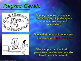 Edson Donizetti da Silva - TST - São Carlos -
Regras GeraisRegras Gerais
Obedeça a todos os sinais eObedeça a todos os sinais e
demarcações, dirija devagar edemarcações, dirija devagar e
acione a buzina quandoacione a buzina quando
necessário;necessário;
Esteja alerta enquanto opera suaEsteja alerta enquanto opera sua
empilhadeira.empilhadeira. Não sonhe!Não sonhe!
Olhe sempre na direção doOlhe sempre na direção do
percurso e mantenha uma visãopercurso e mantenha uma visão
clara do caminho à frente;clara do caminho à frente;
 