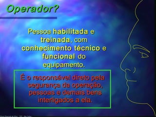 Edson Donizetti da Silva - TST - São Carlos -
Operador?Operador?
PessoaPessoa habilitadahabilitada ee
treinadatreinada, com, com
conhecimento técnicoconhecimento técnico ee
funcionalfuncional dodo
equipamento.equipamento.
É o responsável direto pelaÉ o responsável direto pela
segurança da operação,segurança da operação,
pessoas e demais benspessoas e demais bens
interligados a ela.interligados a ela.
 