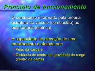 Edson Donizetti da Silva - TST - São Carlos -
Princípio de funcionamentoPrincípio de funcionamento
A capacidade de elevação de umaA capacidade de elevação de uma
empilhadeira é afetada por:empilhadeira é afetada por:
Peso da carga ePeso da carga e
Distância do centro de gravidade da cargaDistância do centro de gravidade da carga
(centro da carga)(centro da carga)
 O contrapeso é formado pela própriaO contrapeso é formado pela própria
estrutura do veículo (combustão) ouestrutura do veículo (combustão) ou
pela bateria (elétrica).pela bateria (elétrica).
 