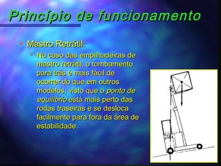 Princípio de funcionamentoPrincípio de funcionamento
 Mastro Retrátil:Mastro Retrátil:
 No caso das empilhadeiras deNo caso das empilhadeiras de
mastro retrátil, o tombamentomastro retrátil, o tombamento
para trás é mais fácil depara trás é mais fácil de
ocorrer do que em outrosocorrer do que em outros
modelos, visto que omodelos, visto que o ponto deponto de
equilíbrioequilíbrio está mais perto dasestá mais perto das
rodas traseiras e se deslocarodas traseiras e se desloca
facilmente para fora da área defacilmente para fora da área de
estabilidade.estabilidade.
 
