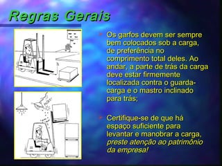 Regras GeraisRegras Gerais
 Os garfos devem ser sempreOs garfos devem ser sempre
bem colocados sob a carga,bem colocados sob a carga,
de preferência node preferência no
comprimento total deles. Aocomprimento total deles. Ao
andar, a parte de trás da cargaandar, a parte de trás da carga
deve estar firmementedeve estar firmemente
localizada contra o guarda-localizada contra o guarda-
carga e o mastro inclinadocarga e o mastro inclinado
para trás;para trás;
 Certifique-se de que háCertifique-se de que há
espaço suficiente paraespaço suficiente para
levantar e manobrar a carga,levantar e manobrar a carga,
preste atenção ao patrimôniopreste atenção ao patrimônio
da empresa!da empresa!
 