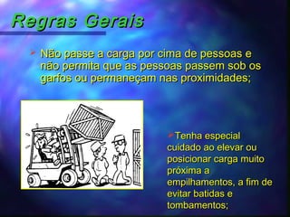 Regras GeraisRegras Gerais
 Não passe a carga por cima de pessoas eNão passe a carga por cima de pessoas e
não permita que as pessoas passem sob osnão permita que as pessoas passem sob os
garfos ou permaneçam nas proximidades;garfos ou permaneçam nas proximidades;
Tenha especialTenha especial
cuidado ao elevar oucuidado ao elevar ou
posicionar carga muitoposicionar carga muito
próxima apróxima a
empilhamentos, a fim deempilhamentos, a fim de
evitar batidas eevitar batidas e
tombamentos;tombamentos;
 