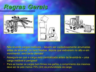 Regras GeraisRegras Gerais
 Não levante cargas instáveis – devem ser cuidadosamente arrumadasNão levante cargas instáveis – devem ser cuidadosamente arrumadas
antes de levantar, ou bem fixadas, depois que estiverem no alto e emantes de levantar, ou bem fixadas, depois que estiverem no alto e em
movimento, será tarde demais!movimento, será tarde demais!
 Assegure-se que a carga está centralizada antes de levantá-la – umaAssegure-se que a carga está centralizada antes de levantá-la – uma
carga instável é perigosa!carga instável é perigosa!
 Para se manter as cargas bem firmes nos garfos, o comprimento dos mesmosPara se manter as cargas bem firmes nos garfos, o comprimento dos mesmos
deve ser de pelo menos 75% (3/4) da profundidade da carga;deve ser de pelo menos 75% (3/4) da profundidade da carga;
 