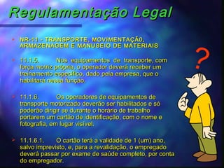 Regulamentação LegalRegulamentação Legal
 NR-11 - TRANSPORTE, MOVIMENTAÇÃ0,NR-11 - TRANSPORTE, MOVIMENTAÇÃ0,
ARMAZENAGEM E MANUSEIO DE MATERIAISARMAZENAGEM E MANUSEIO DE MATERIAIS
 11.1.5.11.1.5. Nos equipamentos de transporte, comNos equipamentos de transporte, com
força motriz própria, o operador deverá receber umforça motriz própria, o operador deverá receber um
treinamento específico, dado pela empresa, que otreinamento específico, dado pela empresa, que o
habilitará nessa função.habilitará nessa função.
 11.1.6.11.1.6. Os operadores de equipamentos deOs operadores de equipamentos de
transporte motorizado deverão ser habilitados e sótransporte motorizado deverão ser habilitados e só
poderão dirigir se durante o horário de trabalhopoderão dirigir se durante o horário de trabalho
portarem um cartão de identificação, com o nome eportarem um cartão de identificação, com o nome e
fotografia, em lugar visível.fotografia, em lugar visível.
 11.1.6.1.11.1.6.1. O cartão terá a validade de 1 (um) ano,O cartão terá a validade de 1 (um) ano,
salvo imprevisto, e, para a revalidação, o empregadosalvo imprevisto, e, para a revalidação, o empregado
deverá passar por exame de saúde completo, por contadeverá passar por exame de saúde completo, por conta
do empregador.do empregador.
?
 