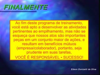 FINALMENTEFINALMENTE
Ao fim deste programa de treinamento,
você está apto a desenvolver as atividades
pertinentes ao empilhamento, mas não se
esqueça que nossos atos são importantes
peças em um conjunto maior de ações, e
resultam em benefícios mútuos
(empresa/colaborador), portanto, seja
prudente em suas tarefas,
VOCÊ É RESPONSÁVEL • SUCESSO!
Edson Donizetti da Silva
 