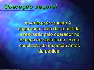 Edson Donizetti da Silva - TST - São Carlos -
Operação segura!Operação segura!
A verificação quanto àA verificação quanto à
segurança, para dar a partida,segurança, para dar a partida,
é realizada pelo operador noé realizada pelo operador no
começo de cada turno, com acomeço de cada turno, com a
conclusão da inspeção antesconclusão da inspeção antes
da partida.da partida.
 