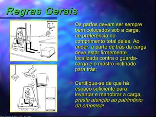Edson Donizetti da Silva - TST - São Carlos -
Regras GeraisRegras Gerais
 Os garfos devem ser sempreOs garfos devem ser sempre
bem colocados sob a carga,bem colocados sob a carga,
de preferência node preferência no
comprimento total deles. Aocomprimento total deles. Ao
andar, a parte de trás da cargaandar, a parte de trás da carga
deve estar firmementedeve estar firmemente
localizada contra o guarda-localizada contra o guarda-
carga e o mastro inclinadocarga e o mastro inclinado
para trás;para trás;
 Certifique-se de que háCertifique-se de que há
espaço suficiente paraespaço suficiente para
levantar e manobrar a carga,levantar e manobrar a carga,
preste atenção ao patrimôniopreste atenção ao patrimônio
da empresa!da empresa!
 