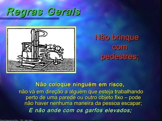 Edson Donizetti da Silva - TST - São Carlos -
Regras GeraisRegras Gerais
Não brinqueNão brinque
comcom
pedestres;pedestres;
Não coloque ninguém em risco,Não coloque ninguém em risco,
não vá em direção a alguém que esteja trabalhandonão vá em direção a alguém que esteja trabalhando
perto de uma parede ou outro objeto fixo – podeperto de uma parede ou outro objeto fixo – pode
não haver nenhuma maneira da pessoa escapar;não haver nenhuma maneira da pessoa escapar;
E não ande com os garfos elevados;E não ande com os garfos elevados;
 