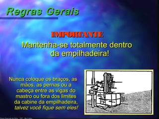 Edson Donizetti da Silva - TST - São Carlos -
Regras GeraisRegras Gerais
IMPORTANTEIMPORTANTE
Mantenha-se totalmente dentroMantenha-se totalmente dentro
da empilhadeira!da empilhadeira!
Nunca coloque os braços, asNunca coloque os braços, as
mãos, as pernas ou amãos, as pernas ou a
cabeça entre as vigas docabeça entre as vigas do
mastro ou fora dos limitesmastro ou fora dos limites
da cabine da empilhadeira,da cabine da empilhadeira,
talvez você fique sem eles!talvez você fique sem eles!
 