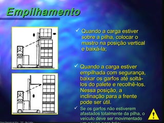 Edson Donizetti da Silva - TST - São Carlos -
EmpilhamentoEmpilhamento
 Quando a carga estiverQuando a carga estiver
sobre a pilha, colocar osobre a pilha, colocar o
mastro na posição verticalmastro na posição vertical
e baixá-la;e baixá-la;
 Quando a carga estiverQuando a carga estiver
empilhada com segurança,empilhada com segurança,
baixar os garfos até soltá-baixar os garfos até soltá-
los do palete e recolhê-los.los do palete e recolhê-los.
Nessa posição, aNessa posição, a
inclinação para a frenteinclinação para a frente
pode ser útil.pode ser útil.
 Se os garfos não estiveremSe os garfos não estiverem
afastados totalmente da pilha, oafastados totalmente da pilha, o
veículo deve ser movimentadoveículo deve ser movimentado
 