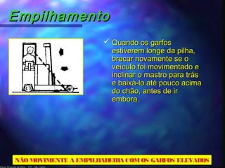 Edson Donizetti da Silva - TST - São Carlos -
EmpilhamentoEmpilhamento
 Quando os garfosQuando os garfos
estiverem longe da pilha,estiverem longe da pilha,
brecar novamente se obrecar novamente se o
veículo foi movimentado eveículo foi movimentado e
inclinar o mastro para trásinclinar o mastro para trás
e baixá-lo até pouco acimae baixá-lo até pouco acima
do chão, antes de irdo chão, antes de ir
embora.embora.
NÃOMOVIMENTE A EMPILHADEIRA COMOS GARFOS ELEVADOS
 