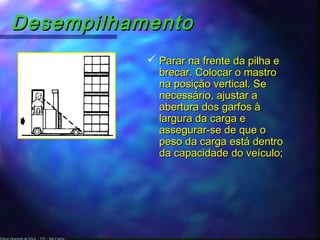 Edson Donizetti da Silva - TST - São Carlos -
DesempilhamentoDesempilhamento
 Parar na frente da pilha eParar na frente da pilha e
brecar. Colocar o mastrobrecar. Colocar o mastro
na posição vertical. Sena posição vertical. Se
necessário, ajustar anecessário, ajustar a
abertura dos garfos àabertura dos garfos à
largura da carga elargura da carga e
assegurar-se de que oassegurar-se de que o
peso da carga está dentropeso da carga está dentro
da capacidade do veículo;da capacidade do veículo;
 