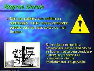 Edson Donizetti da Silva - TST - São Carlos -
Regras Gerais
 Não use paletes com defeito ou
danificados, muito menos armazene
paletes com as ripas soltas ou mal
fixadas;
 Se em algum momento a
empilhadeira estiver falhando ou
se houver motivo para considerá-
la insegura, suspenda as
operações e informe
imediatamente a supervisão;
 