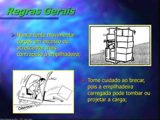 Edson Donizetti da Silva - TST - São Carlos -
Regras Gerais
 Nunca tente movimentar
cargas em excesso ou
acrescentar mais
contrapeso à empilhadeira;
 Tome cuidado ao brecar,
pois a empilhadeira
carregada pode tombar ou
projetar a carga;
 
