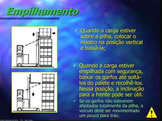 Edson Donizetti da Silva - TST - São Carlos -
Empilhamento
 Quando a carga estiver
sobre a pilha, colocar o
mastro na posição vertical
e baixá-la;
 Quando a carga estiver
empilhada com segurança,
baixar os garfos até soltá-
los do palete e recolhê-los.
Nessa posição, a inclinação
para a frente pode ser útil.
 Se os garfos não estiverem
afastados totalmente da pilha, o
veículo deve ser movimentado
um pouco para trás;
 