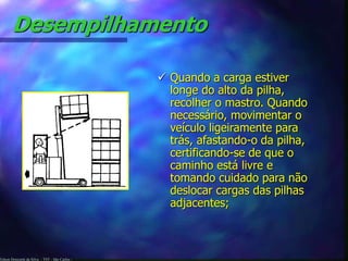 Edson Donizetti da Silva - TST - São Carlos -
Desempilhamento
 Quando a carga estiver
longe do alto da pilha,
recolher o mastro. Quando
necessário, movimentar o
veículo ligeiramente para
trás, afastando-o da pilha,
certificando-se de que o
caminho está livre e
tomando cuidado para não
deslocar cargas das pilhas
adjacentes;
 