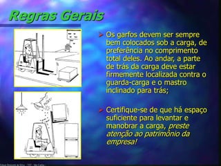 Edson Donizetti da Silva - TST - São Carlos -
Regras Gerais
 Os garfos devem ser sempre
bem colocados sob a carga, de
preferência no comprimento
total deles. Ao andar, a parte
de trás da carga deve estar
firmemente localizada contra o
guarda-carga e o mastro
inclinado para trás;
 Certifique-se de que há espaço
suficiente para levantar e
manobrar a carga, preste
atenção ao patrimônio da
empresa!
 