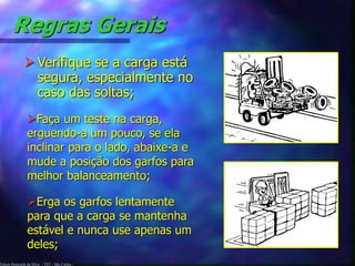 Edson Donizetti da Silva - TST - São Carlos -
Regras Gerais
 Verifique se a carga está
segura, especialmente no
caso das soltas;
Faça um teste na carga,
erguendo-a um pouco, se ela
inclinar para o lado, abaixe-a e
mude a posição dos garfos para
melhor balanceamento;
Erga os garfos lentamente
para que a carga se mantenha
estável e nunca use apenas um
deles;
 