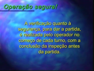 Operação segura!Operação segura!
A verificação quanto àA verificação quanto à
segurança, para dar a partida,segurança, para dar a partida,
é realizada pelo operador noé realizada pelo operador no
começo de cada turno, com acomeço de cada turno, com a
conclusão da inspeção antesconclusão da inspeção antes
da partida.da partida.
 