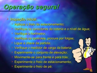 Operação segura!Operação segura!
 Inspeção inicial:Inspeção inicial:
 Aplique o freio de estacionamento;Aplique o freio de estacionamento;
 Verifique os conectores da bateria e o nível de água;Verifique os conectores da bateria e o nível de água;
 Verifique o horímetro;Verifique o horímetro;
 Verifique os controles, procure por folgas;Verifique os controles, procure por folgas;
 Ligue a chave da partida;Ligue a chave da partida;
 Verifique o medidor de carga da bateria;Verifique o medidor de carga da bateria;
 Experimente o conjunto de elevação;Experimente o conjunto de elevação;
 Movimente-se para frente e para trás;Movimente-se para frente e para trás;
 Experimente o freio de estacionamento;Experimente o freio de estacionamento;
 Experimente o freio de pé;Experimente o freio de pé;
 