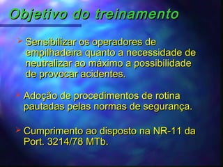 Objetivo do treinamentoObjetivo do treinamento
 Sensibilizar os operadores deSensibilizar os operadores de
empilhadeira quanto a necessidade deempilhadeira quanto a necessidade de
neutralizar ao máximo a possibilidadeneutralizar ao máximo a possibilidade
de provocar acidentes.de provocar acidentes.
 Adoção de procedimentos de rotinaAdoção de procedimentos de rotina
pautadas pelas normas de segurança.pautadas pelas normas de segurança.
 Cumprimento ao disposto na NR-11 daCumprimento ao disposto na NR-11 da
Port. 3214/78 MTb.Port. 3214/78 MTb.
 