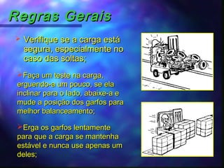 Regras GeraisRegras Gerais
 Verifique se a carga estáVerifique se a carga está
segura, especialmente nosegura, especialmente no
caso das soltas;caso das soltas;
Faça um teste na carga,Faça um teste na carga,
erguendo-a um pouco, se elaerguendo-a um pouco, se ela
inclinar para o lado, abaixe-a einclinar para o lado, abaixe-a e
mude a posição dos garfos paramude a posição dos garfos para
melhor balanceamento;melhor balanceamento;
Erga os garfos lentamenteErga os garfos lentamente
para que a carga se mantenhapara que a carga se mantenha
estável e nunca use apenas umestável e nunca use apenas um
deles;deles;
 