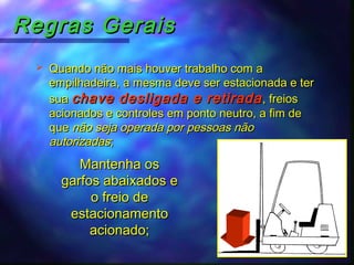 Regras GeraisRegras Gerais
 Quando não mais houver trabalho com aQuando não mais houver trabalho com a
empilhadeira, a mesma deve ser estacionada e terempilhadeira, a mesma deve ser estacionada e ter
suasua chave desligada e retiradachave desligada e retirada, freios, freios
acionados e controles em ponto neutro, a fim deacionados e controles em ponto neutro, a fim de
queque não seja operada por pessoas nãonão seja operada por pessoas não
autorizadasautorizadas;;
Mantenha osMantenha os
garfos abaixados egarfos abaixados e
o freio deo freio de
estacionamentoestacionamento
acionado;acionado;
 