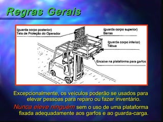Regras GeraisRegras Gerais
Excepcionalmente, os veículos poderão se usados paraExcepcionalmente, os veículos poderão se usados para
elevar pessoas para reparo ou fazer inventário.elevar pessoas para reparo ou fazer inventário.
Nunca eleve ninguémNunca eleve ninguém sem o uso de uma plataformasem o uso de uma plataforma
fixada adequadamente aos garfos e ao guarda-carga.fixada adequadamente aos garfos e ao guarda-carga.
 