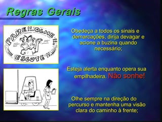 Regras GeraisRegras Gerais
Obedeça a todos os sinais eObedeça a todos os sinais e
demarcações, dirija devagar edemarcações, dirija devagar e
acione a buzina quandoacione a buzina quando
necessário;necessário;
Esteja alerta enquanto opera suaEsteja alerta enquanto opera sua
empilhadeira.empilhadeira. Não sonhe!Não sonhe!
Olhe sempre na direção doOlhe sempre na direção do
percurso e mantenha uma visãopercurso e mantenha uma visão
clara do caminho à frente;clara do caminho à frente;
 