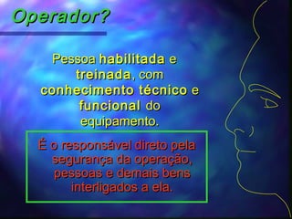 Operador?Operador?
PessoaPessoa habilitadahabilitada ee
treinadatreinada, com, com
conhecimento técnicoconhecimento técnico ee
funcionalfuncional dodo
equipamento.equipamento.
É o responsável direto pelaÉ o responsável direto pela
segurança da operação,segurança da operação,
pessoas e demais benspessoas e demais bens
interligados a ela.interligados a ela.
 