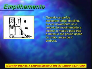 EmpilhamentoEmpilhamento
 Quando os garfosQuando os garfos
estiverem longe da pilha,estiverem longe da pilha,
brecar novamente se obrecar novamente se o
veículo foi movimentado eveículo foi movimentado e
inclinar o mastro para trásinclinar o mastro para trás
e baixá-lo até pouco acimae baixá-lo até pouco acima
do chão, antes de irdo chão, antes de ir
embora.embora.
NÃOMOVIMENTE A EMPILHADEIRA COMOS GARFOS ELEVADOS
 