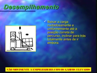 DesempilhamentoDesempilhamento
 Baixar a cargaBaixar a carga
cuidadosamente ecuidadosamente e
uniformemente até auniformemente até a
posição correta deposição correta de
percurso, inclinar para tráspercurso, inclinar para trás
totalmente antes de irtotalmente antes de ir
embora.embora.
NÃOMOVIMENTE A EMPILHADEIRA COMOS GARFOS ELEVADOS
 
