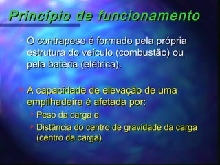 Princípio de funcionamentoPrincípio de funcionamento
 A capacidade de elevação de umaA capacidade de elevação de uma
empilhadeira é afetada por:empilhadeira é afetada por:
 Peso da carga ePeso da carga e
 Distância do centro de gravidade da cargaDistância do centro de gravidade da carga
(centro da carga)(centro da carga)
 O contrapeso é formado pela própriaO contrapeso é formado pela própria
estrutura do veículo (combustão) ouestrutura do veículo (combustão) ou
pela bateria (elétrica).pela bateria (elétrica).
 