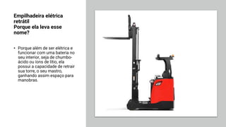 Empilhadeira elétrica
retrátil
Porque ela leva esse
nome?
• Porque além de ser elétrica e
funcionar com uma bateria no
seu interior, seja de chumbo-
ácido ou íons de lítio, ela
possui a capacidade de retrair
sua torre, o seu mastro,
ganhando assim espaço para
manobras.
 