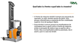 Qual lado é a frente e qual lado é a traseira?
• A frente da máquina retrátil é sempre pra esquerda do
operador, ou seja, sentido oposto do garfo. Isso
porque, olhando para a esquerda ele tem visibilidade
superior, livre de qualquer objeto.
• Essa dúvida é comum porque as empilhadeiras de
contrapeso tem o garfo como a frente da máquina,
então a sensação de todos é que os garfos são a
frente. Mas na empilhadeira elétrica patolada, não é
assim, que é o caso da retrátil.
 