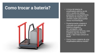 Como trocar a bateria? • A troca de bateria de
empilhadeira elétrica se dá
com o auxílio de roletes,
presentes no compartimento
de bateria da máquina e do
carrinho usado para auxiliar
nessa movimentação.
• Posteriormente a bateria é
colocada num estrado de
bateria e plugada a
um carregador, onde
permanecerá por 8 horas, caso
a bateria seja de chumbo-
ácido, o tipo mais comum no
Brasil.
• Como trocar a bateria de uma
empilhadeira elétrica retrátil?
 