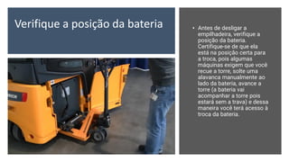 Verifique a posição da bateria • Antes de desligar a
empilhadeira, verifique a
posição da bateria.
Certifique-se de que ela
está na posição certa para
a troca, pois algumas
máquinas exigem que você
recue a torre, solte uma
alavanca manualmente ao
lado da bateria, avance a
torre (a bateria vai
acompanhar a torre pois
estará sem a trava) e dessa
maneira você terá acesso à
troca da bateria.
 