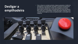 Desligar a
empilhadeira
• Vire a chave no contato primeiro, depois pressione o botão de
emergência, normalmente vermelho e próximo às alavancas
de comando. Mantenha o botão de emergência acionado
(para baixo) durante todo o procedimento de troca da bateria.
Isso evita que o controlador receba descargas indevidas, pois
o botão de emergência isola completamente o controlador da
máquina.
 