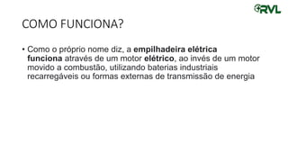 COMO FUNCIONA?
• Como o próprio nome diz, a empilhadeira elétrica
funciona através de um motor elétrico, ao invés de um motor
movido a combustão, utilizando baterias industriais
recarregáveis ou formas externas de transmissão de energia
 